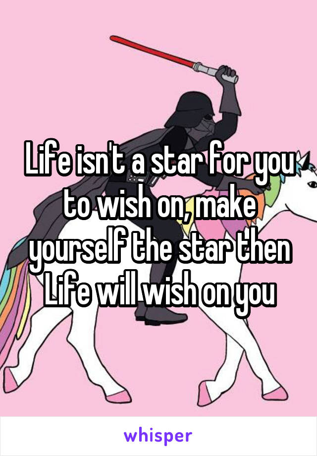 Life isn't a star for you to wish on, make yourself the star then Life will wish on you