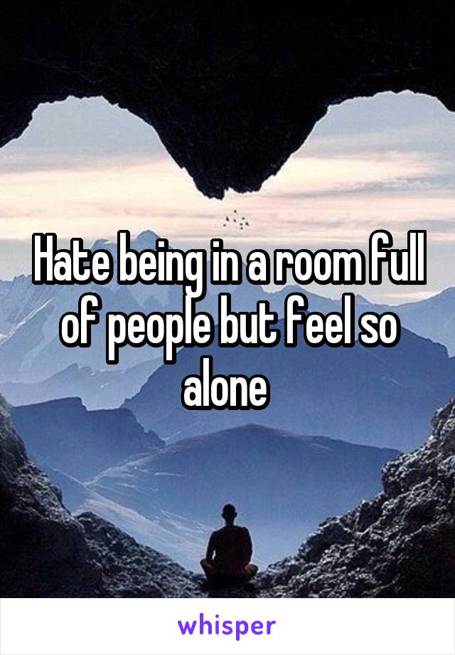 Hate being in a room full of people but feel so alone 