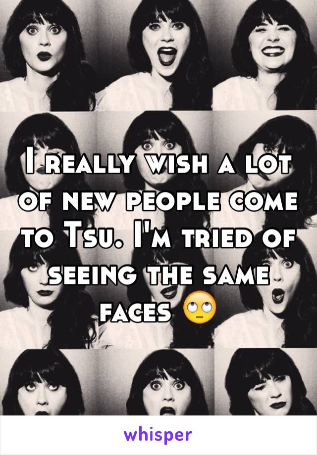 I really wish a lot of new people come to Tsu. I'm tried of seeing the same faces 🙄