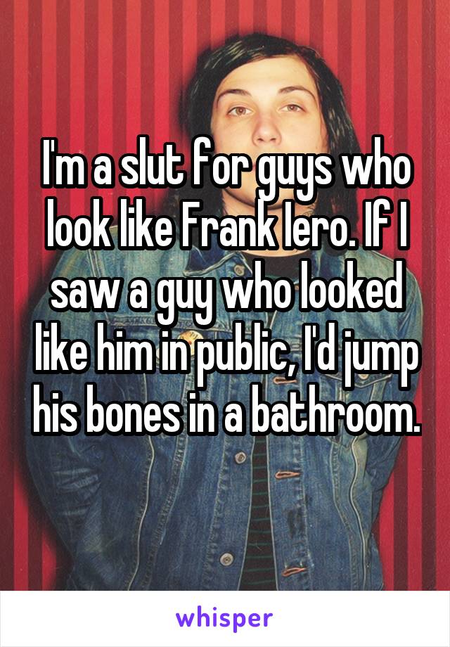 I'm a slut for guys who look like Frank Iero. If I saw a guy who looked like him in public, I'd jump his bones in a bathroom. 