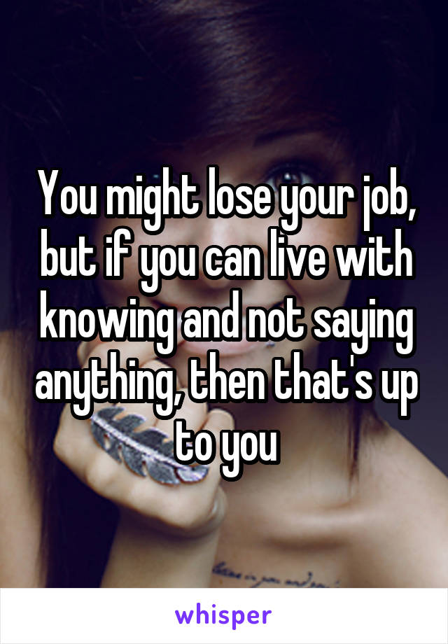 You might lose your job, but if you can live with knowing and not saying anything, then that's up to you