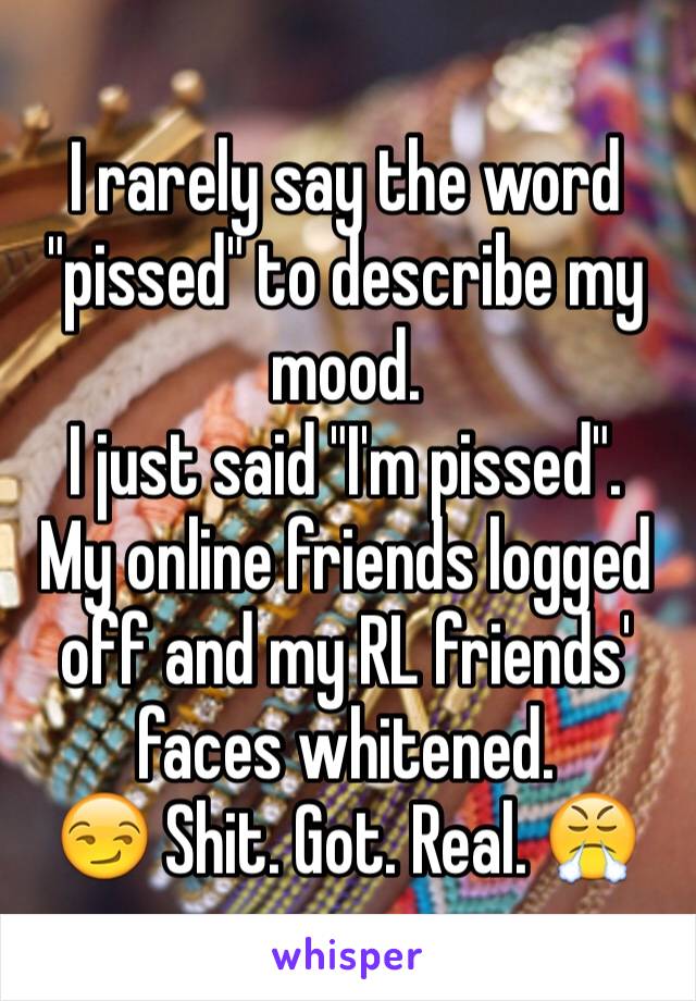 I rarely say the word "pissed" to describe my mood.
I just said "I'm pissed".
My online friends logged off and my RL friends' faces whitened.
😏 Shit. Got. Real. 😤