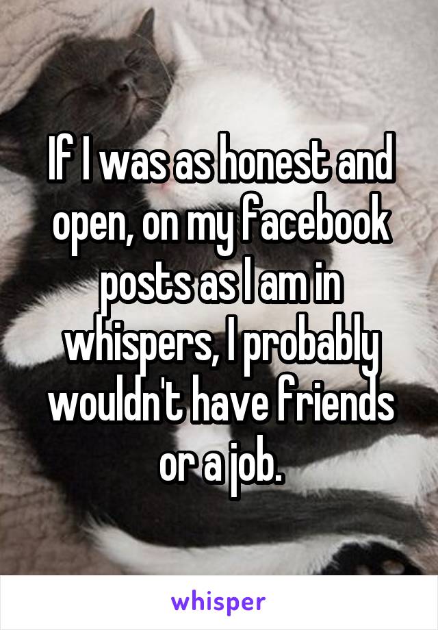 If I was as honest and open, on my facebook posts as I am in whispers, I probably wouldn't have friends or a job.