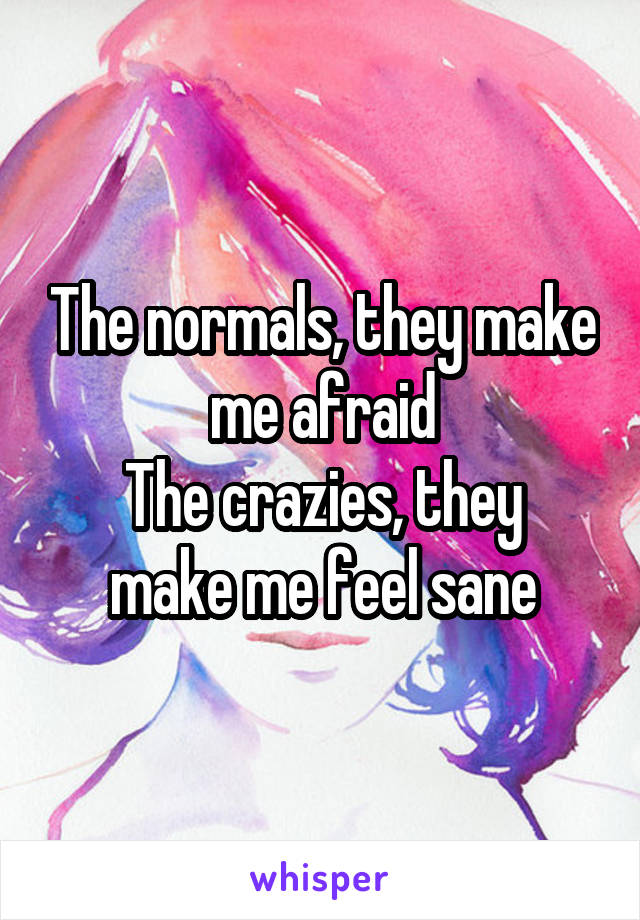 The normals, they make me afraid
The crazies, they make me feel sane