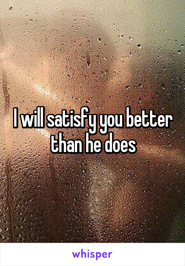 I will satisfy you better than he does