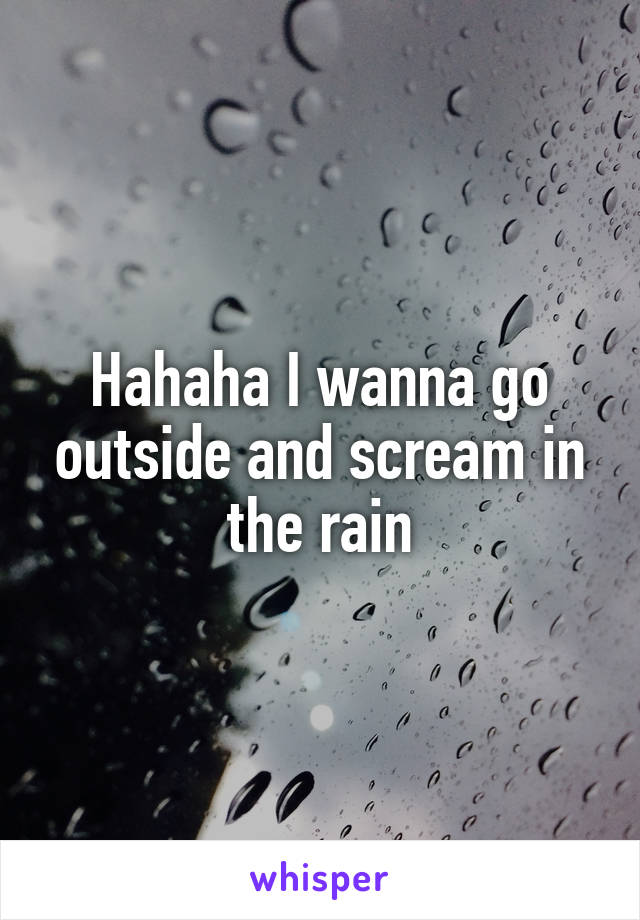 Hahaha I wanna go outside and scream in the rain