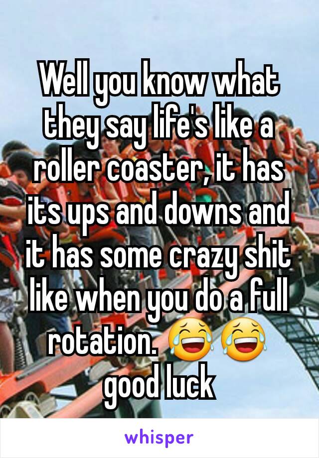 Well you know what they say life's like a roller coaster, it has its ups and downs and it has some crazy shit like when you do a full rotation. 😂😂 good luck