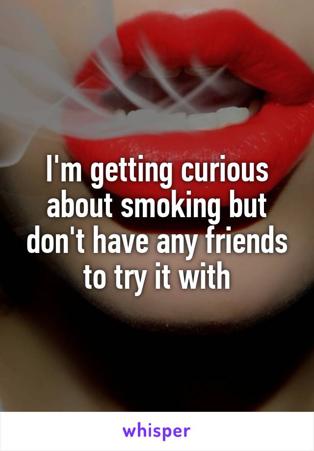 I'm getting curious about smoking but don't have any friends to try it with