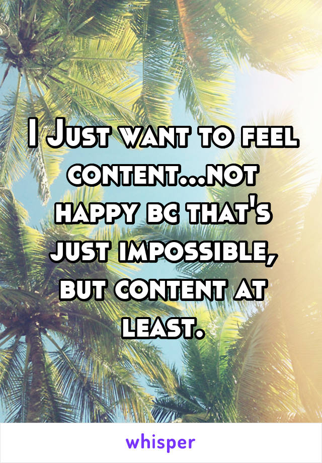 I Just want to feel content...not happy bc that's just impossible, but content at least.