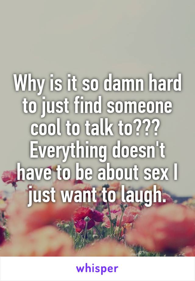 Why is it so damn hard to just find someone cool to talk to???  Everything doesn't have to be about sex I just want to laugh.