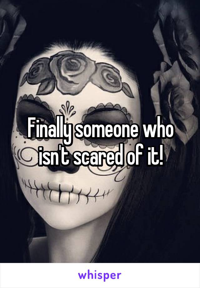 Finally someone who isn't scared of it!