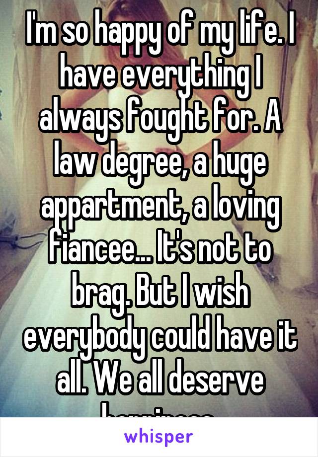 I'm so happy of my life. I have everything I always fought for. A law degree, a huge appartment, a loving fiancee... It's not to brag. But I wish everybody could have it all. We all deserve happiness.