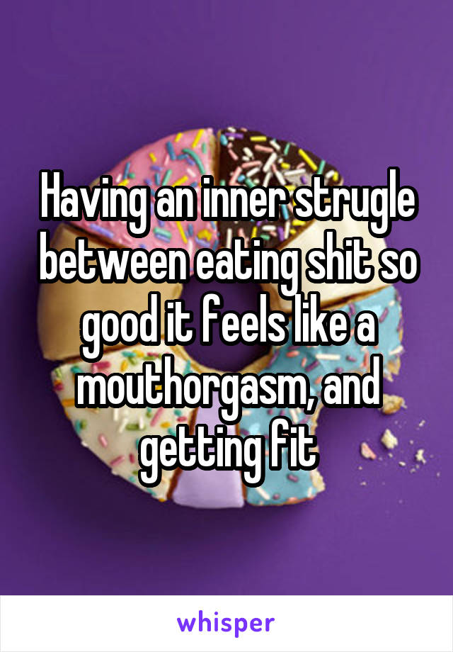 Having an inner strugle between eating shit so good it feels like a mouthorgasm, and getting fit