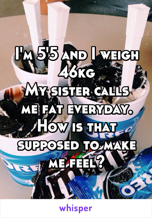 I'm 5'5 and I weigh 46kg
My sister calls me fat everyday. How is that supposed to make me feel?