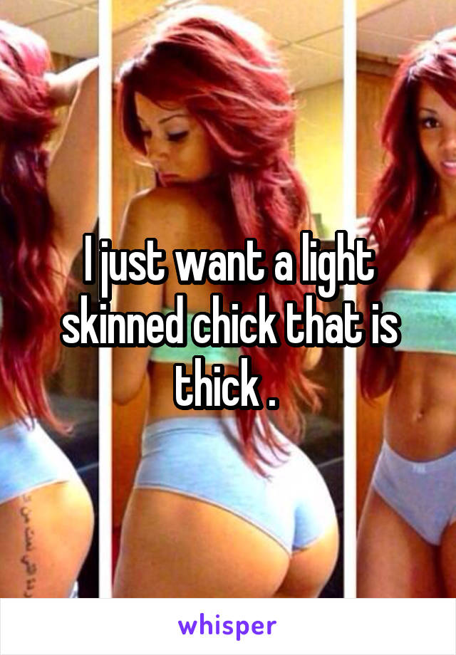 I just want a light skinned chick that is thick . 