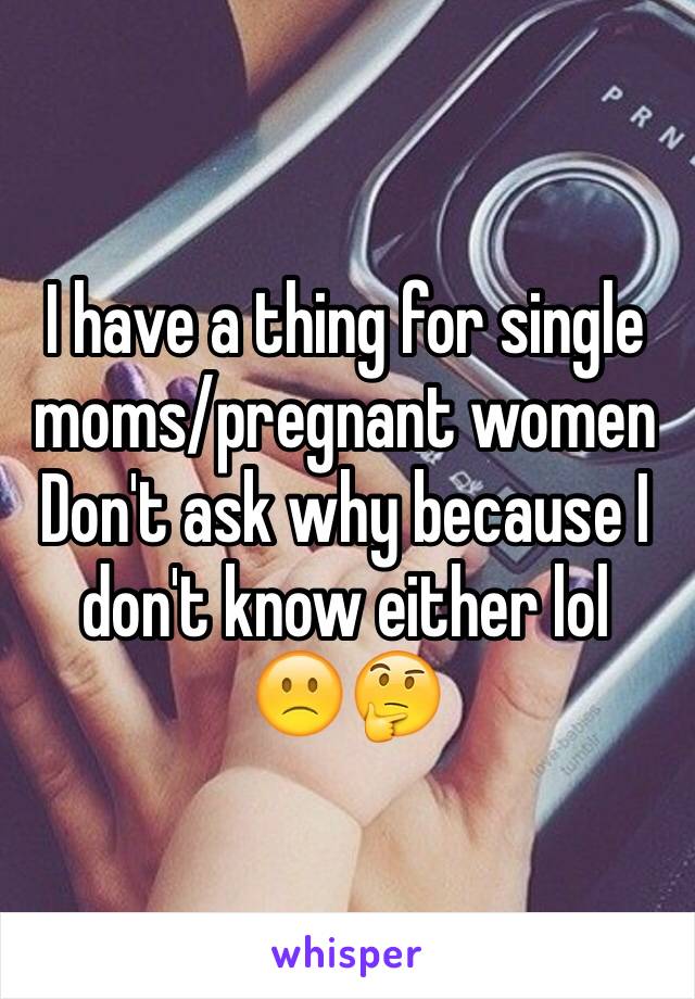 I have a thing for single moms/pregnant women 
Don't ask why because I don't know either lol
🙁🤔