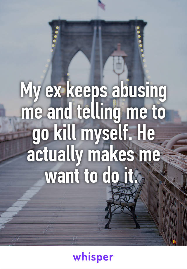 My ex keeps abusing me and telling me to go kill myself. He actually makes me want to do it. 