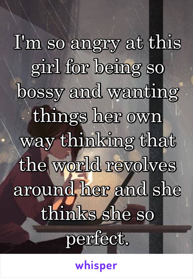 I'm so angry at this girl for being so bossy and wanting things her own way thinking that the world revolves around her and she thinks she so perfect.