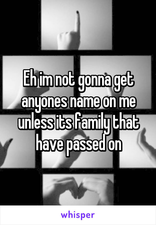 Eh im not gonna get anyones name on me unless its family that have passed on