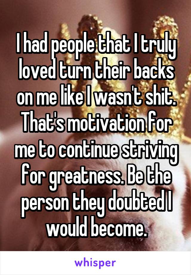 I had people that I truly loved turn their backs on me like I wasn't shit. That's motivation for me to continue striving for greatness. Be the person they doubted I would become.