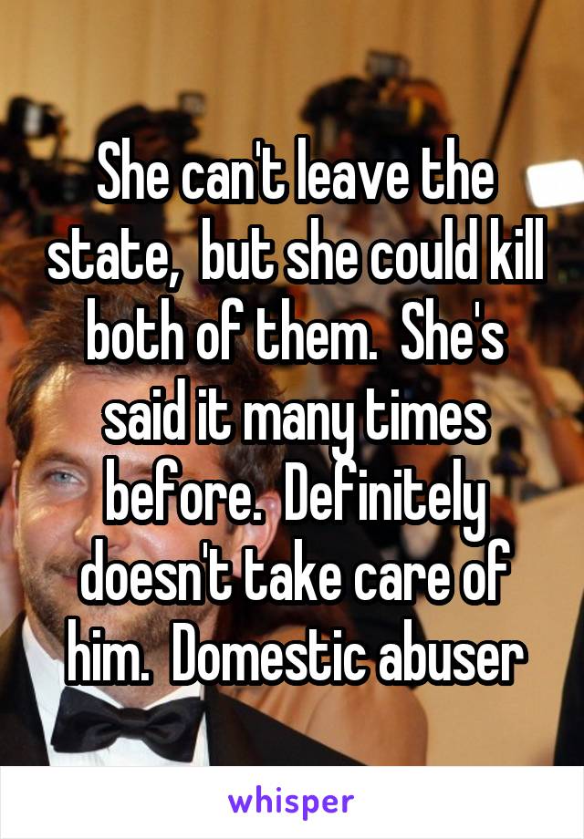 She can't leave the state,  but she could kill both of them.  She's said it many times before.  Definitely doesn't take care of him.  Domestic abuser