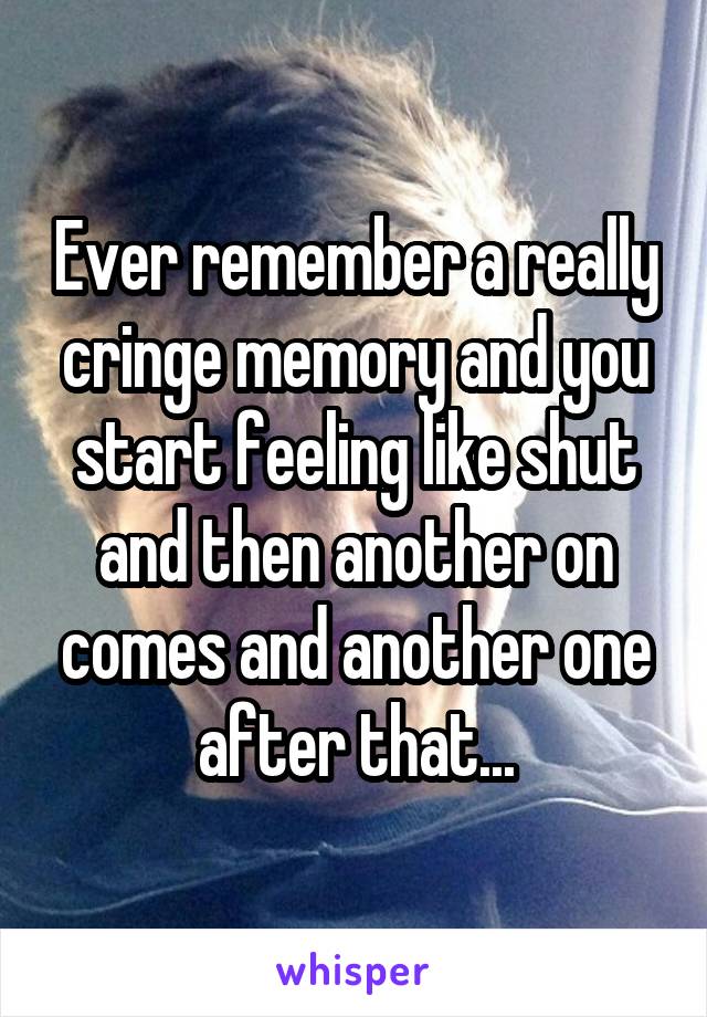 Ever remember a really cringe memory and you start feeling like shut and then another on comes and another one after that...