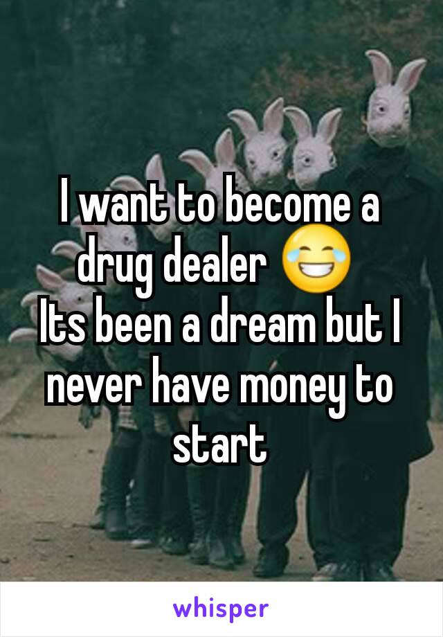 I want to become a drug dealer 😂 
Its been a dream but I never have money to start