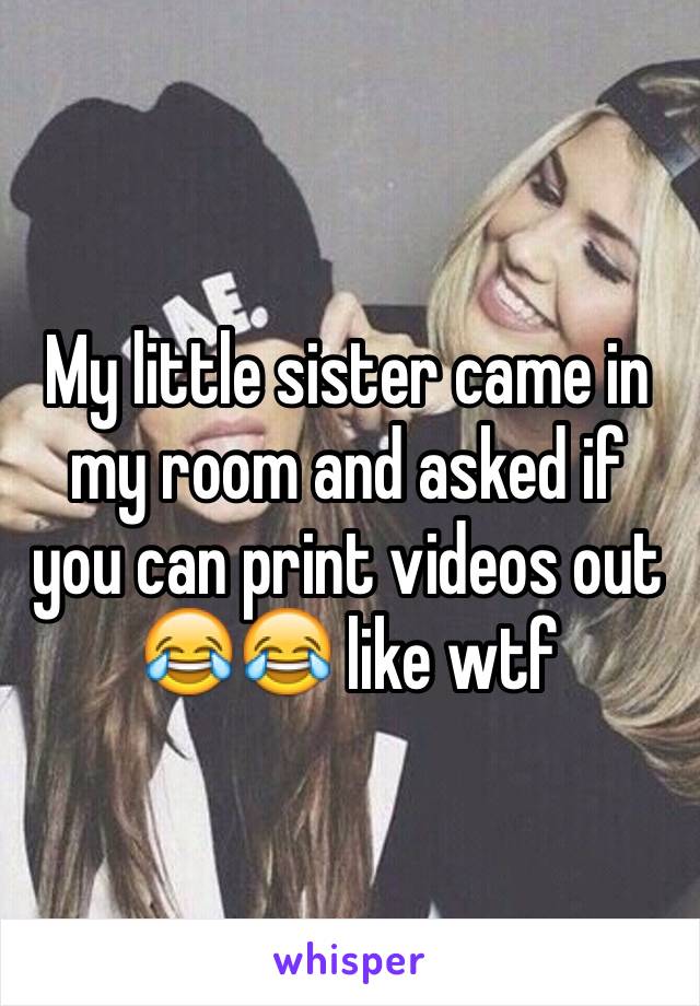 My little sister came in my room and asked if you can print videos out 😂😂 like wtf