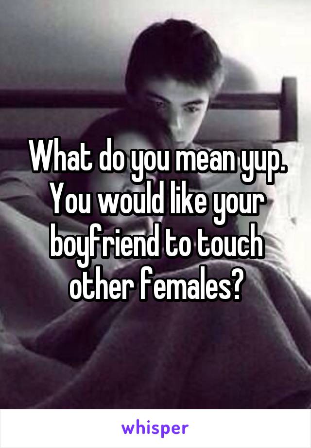 What do you mean yup. You would like your boyfriend to touch other females?