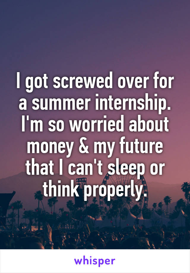 I got screwed over for a summer internship. I'm so worried about money & my future that I can't sleep or think properly.