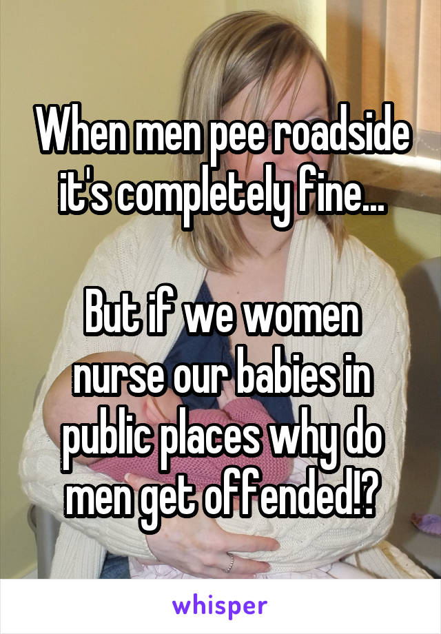 When men pee roadside it's completely fine...

But if we women nurse our babies in public places why do men get offended!?