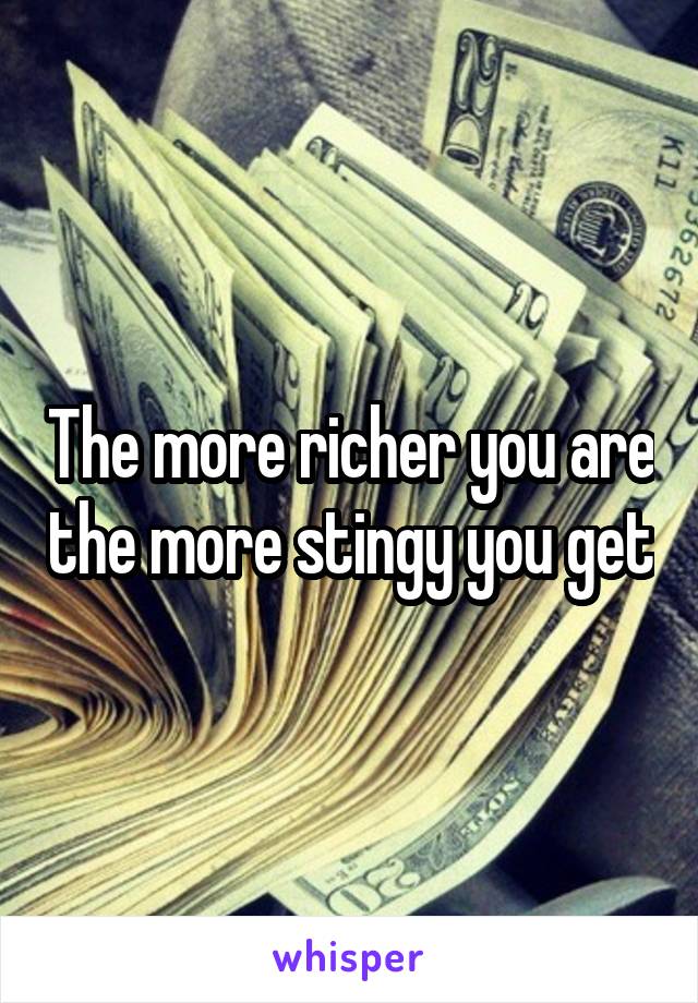 The more richer you are the more stingy you get