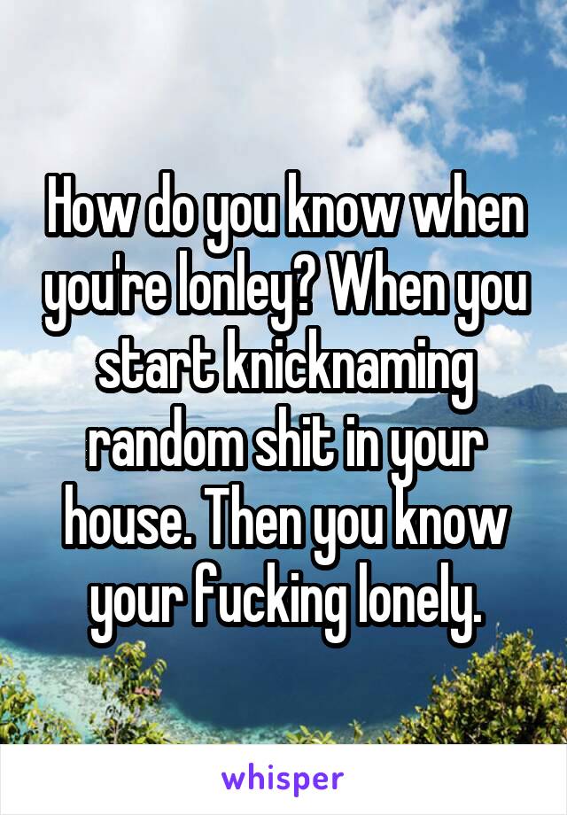 How do you know when you're lonley? When you start knicknaming random shit in your house. Then you know your fucking lonely.