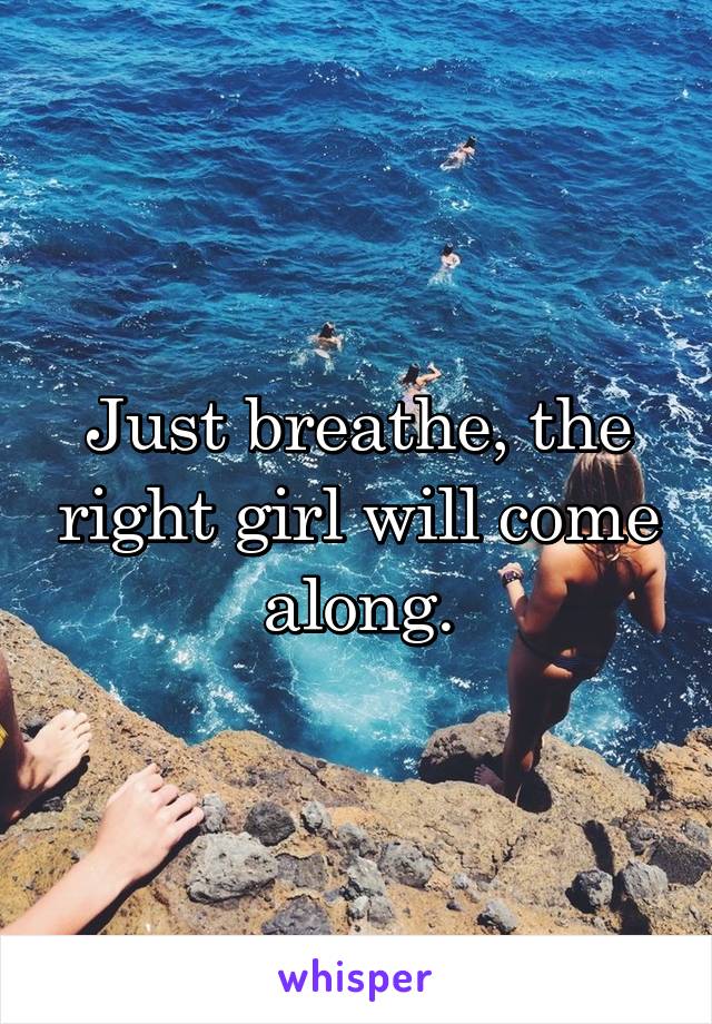 Just breathe, the right girl will come along.