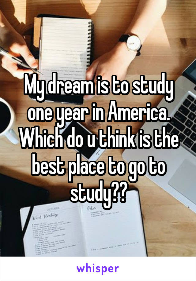 My dream is to study one year in America. Which do u think is the best place to go to study??