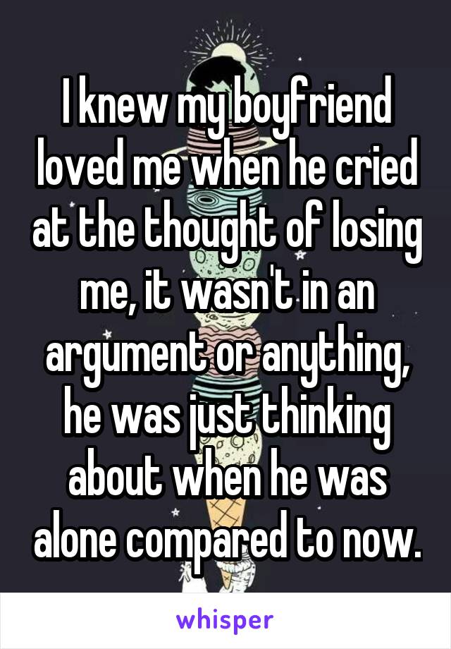 I knew my boyfriend loved me when he cried at the thought of losing me, it wasn't in an argument or anything, he was just thinking about when he was alone compared to now.