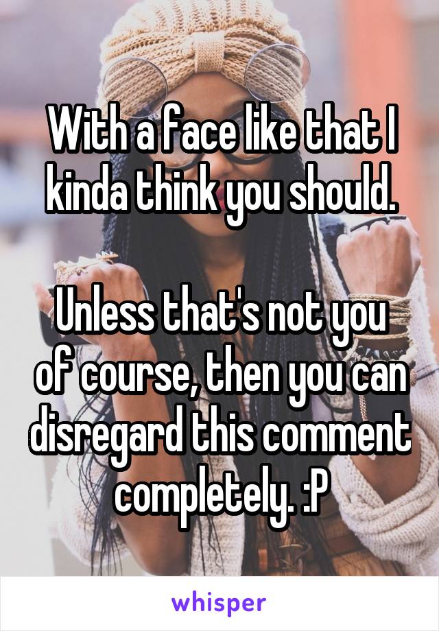 With a face like that I kinda think you should.

Unless that's not you of course, then you can disregard this comment completely. :P