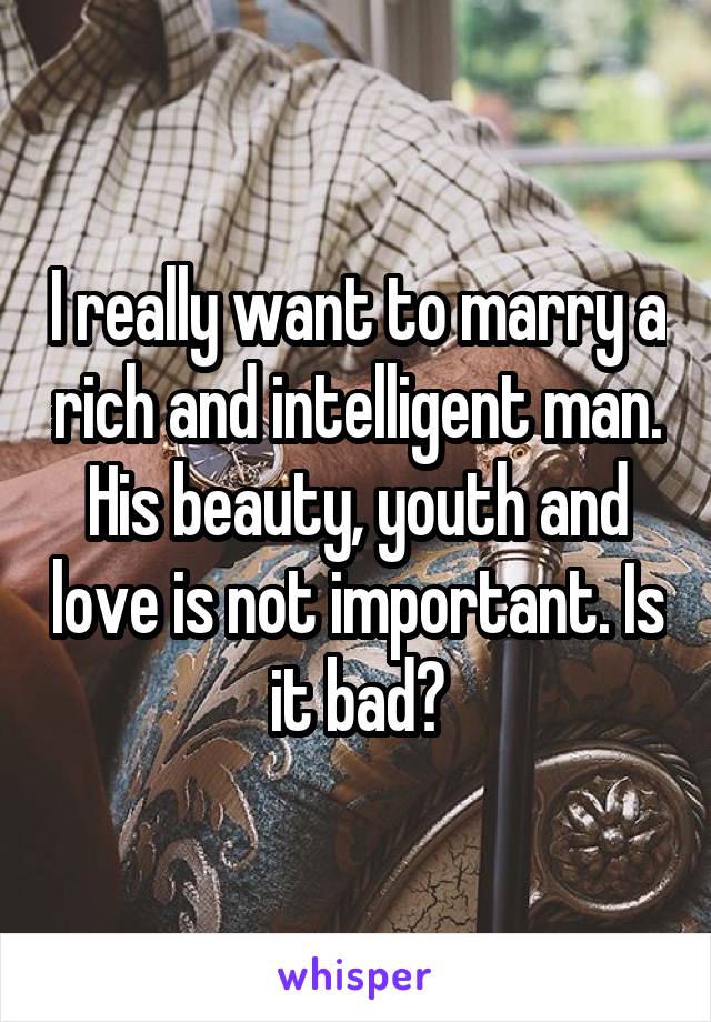 I really want to marry a rich and intelligent man. His beauty, youth and love is not important. Is it bad?