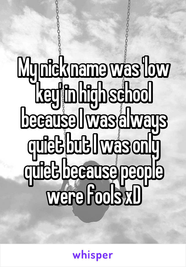 My nick name was 'low key' in high school because I was always quiet but I was only quiet because people were fools xD