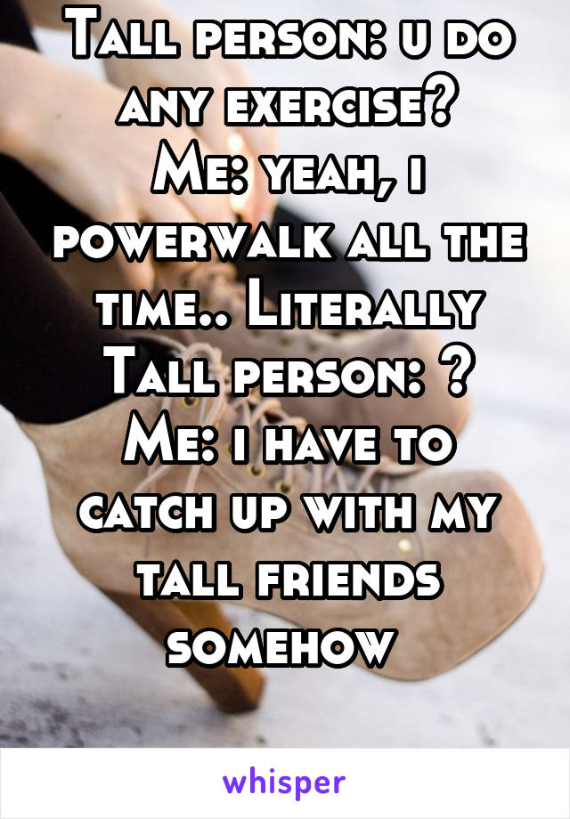 Tall person: u do any exercise?
Me: yeah, i powerwalk all the time.. Literally
Tall person: ?
Me: i have to catch up with my tall friends somehow 

