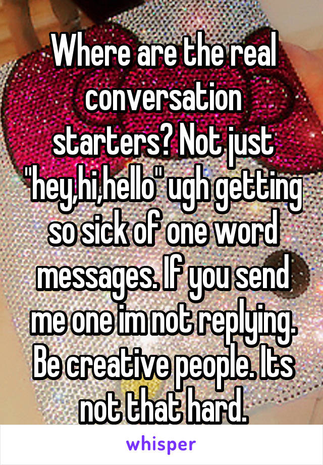 Where are the real conversation starters? Not just "hey,hi,hello" ugh getting so sick of one word messages. If you send me one im not replying. Be creative people. Its not that hard.