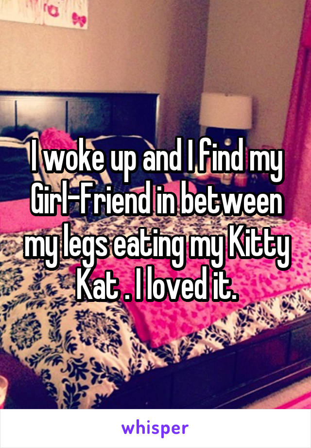 I woke up and I find my Girl-Friend in between my legs eating my Kitty Kat . I loved it.