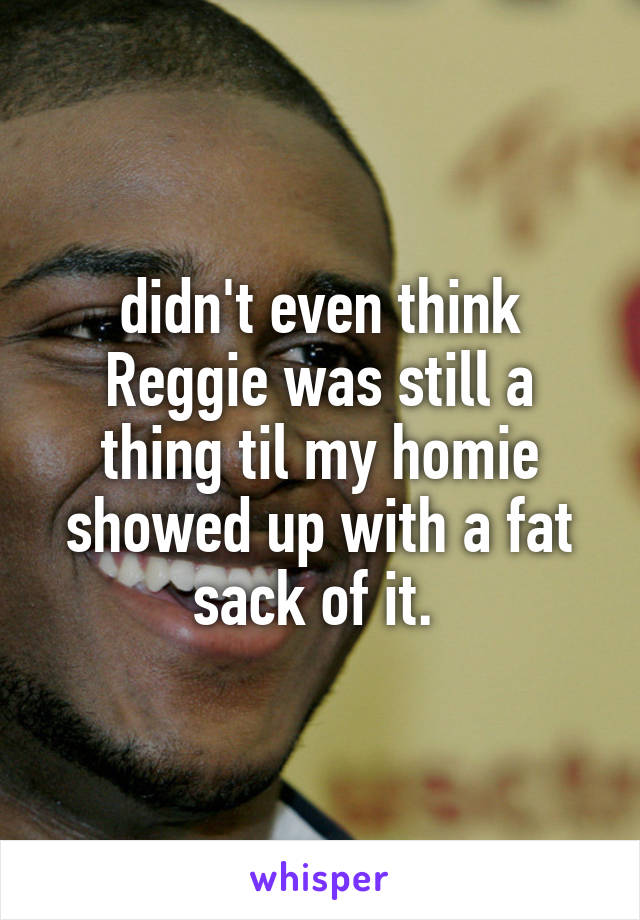 didn't even think Reggie was still a thing til my homie showed up with a fat sack of it. 