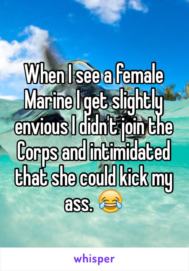 When I see a female Marine I get slightly envious I didn't join the Corps and intimidated that she could kick my ass. 😂