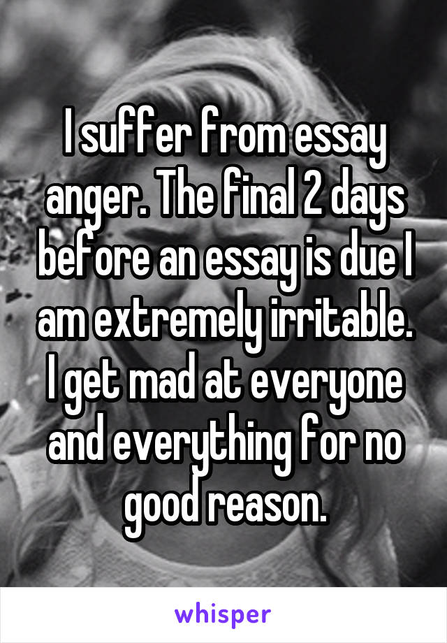 I suffer from essay anger. The final 2 days before an essay is due I am extremely irritable. I get mad at everyone and everything for no good reason.