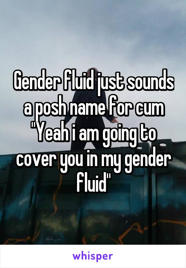 Gender fluid just sounds a posh name for cum
"Yeah i am going to cover you in my gender fluid"