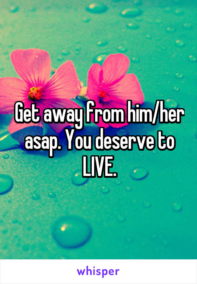 Get away from him/her asap. You deserve to LIVE.