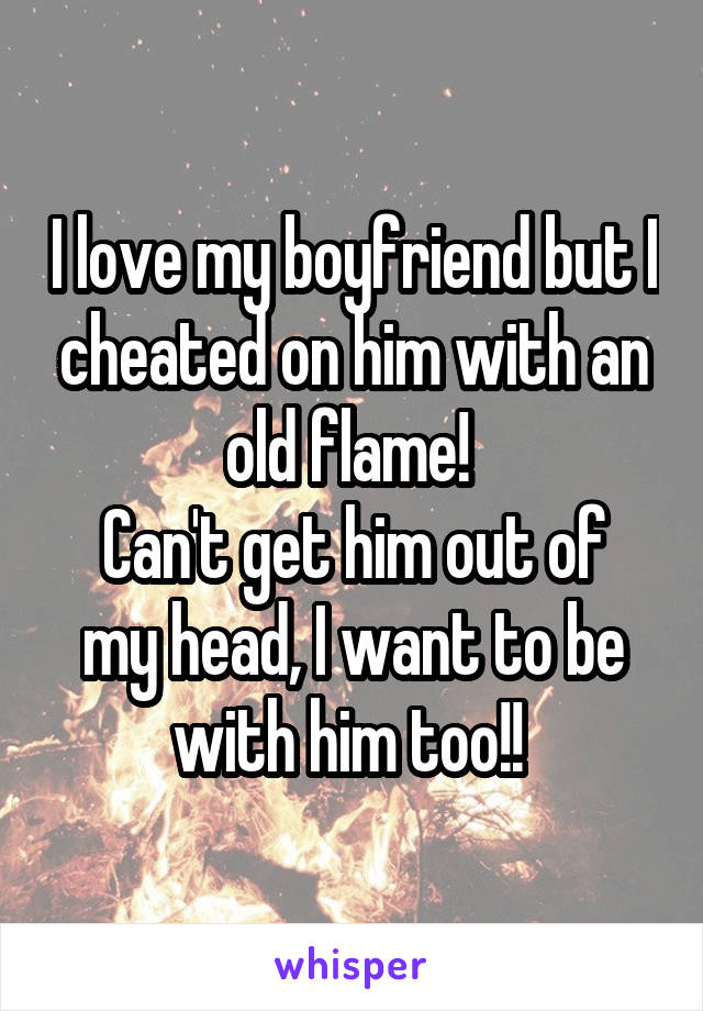 I love my boyfriend but I cheated on him with an old flame! 
Can't get him out of my head, I want to be with him too!! 