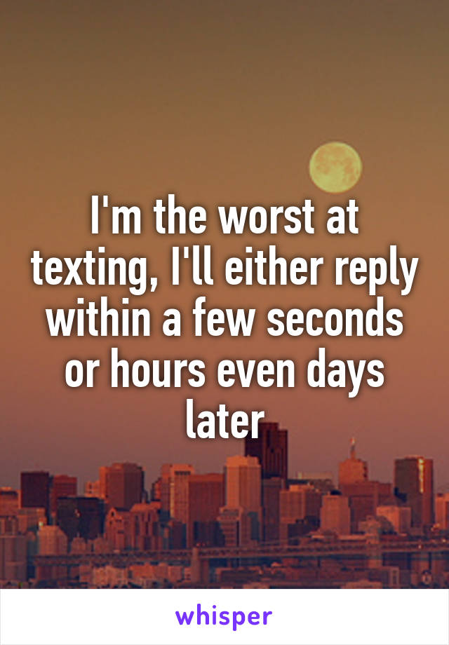 I'm the worst at texting, I'll either reply within a few seconds or hours even days later