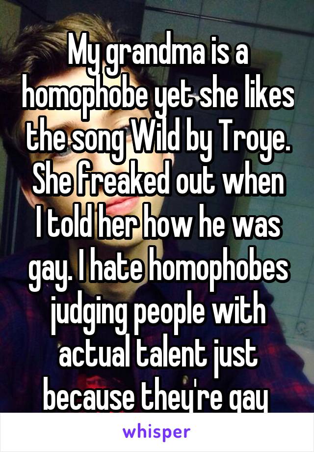 My grandma is a homophobe yet she likes the song Wild by Troye.
She freaked out when I told her how he was gay. I hate homophobes judging people with actual talent just because they're gay 